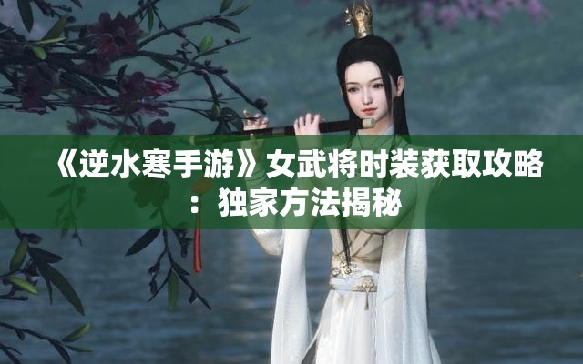 《逆水寒手游》女武将时装获取攻略：独家方法揭秘